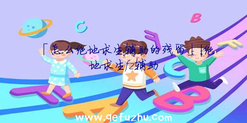 「怎么绝地求生辅助的残留」|绝地求生fz辅助